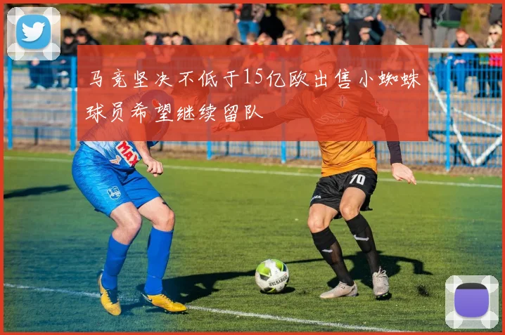 马竞坚决不低于15亿欧出售小蜘蛛球员希望继续留队