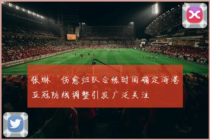 张琳芃伤愈归队合练时间确定海港亚冠防线调整引发广泛关注