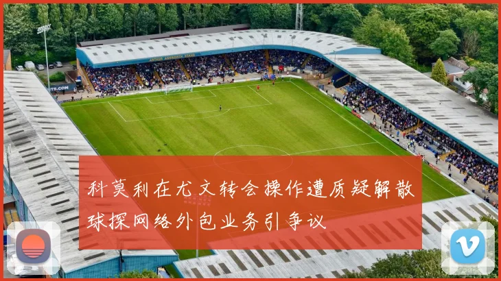 科莫利在尤文转会操作遭质疑解散球探网络外包业务引争议