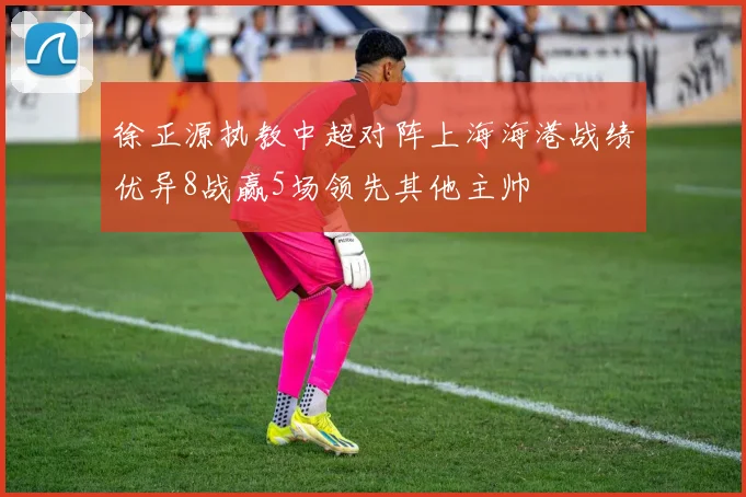 徐正源执教中超对阵上海海港战绩优异8战赢5场领先其他主帅