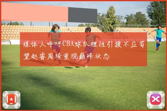 媒体人呼吁CBA球队理性引援不应寄望赵睿周琦重现巅峰状态
