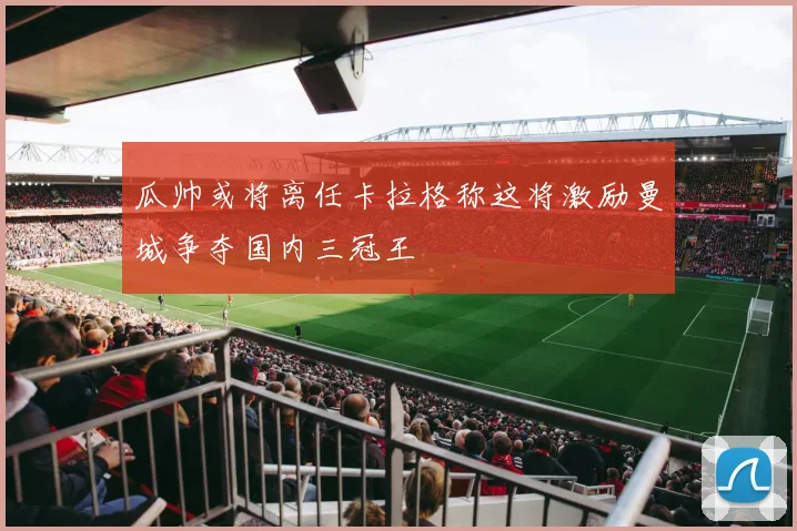 瓜帅或将离任卡拉格称这将激励曼城争夺国内三冠王