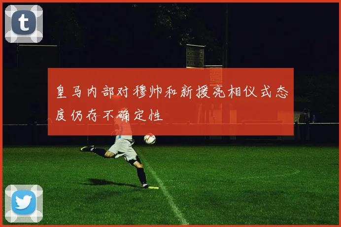 皇马内部对穆帅和新援亮相仪式态度仍存不确定性