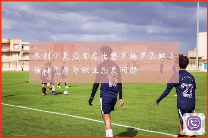 热刺今夏应考虑出售罗梅罗因缺乏领袖气质与职业态度问题