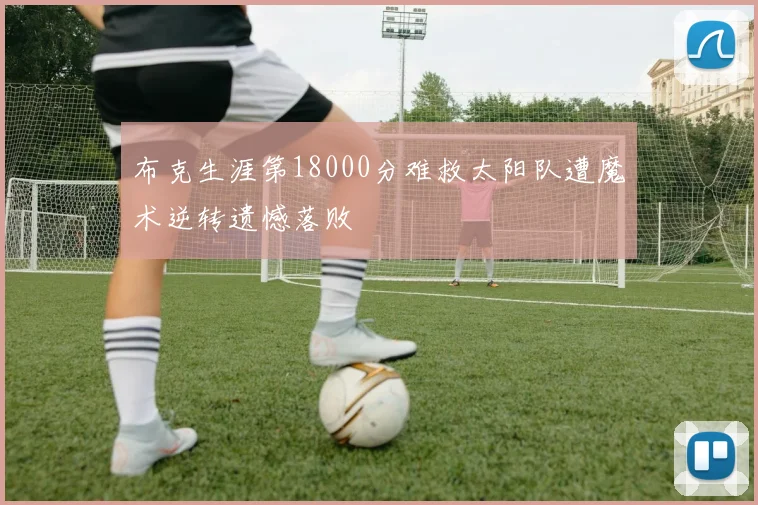 布克生涯第18000分难救太阳队遭魔术逆转遗憾落败
