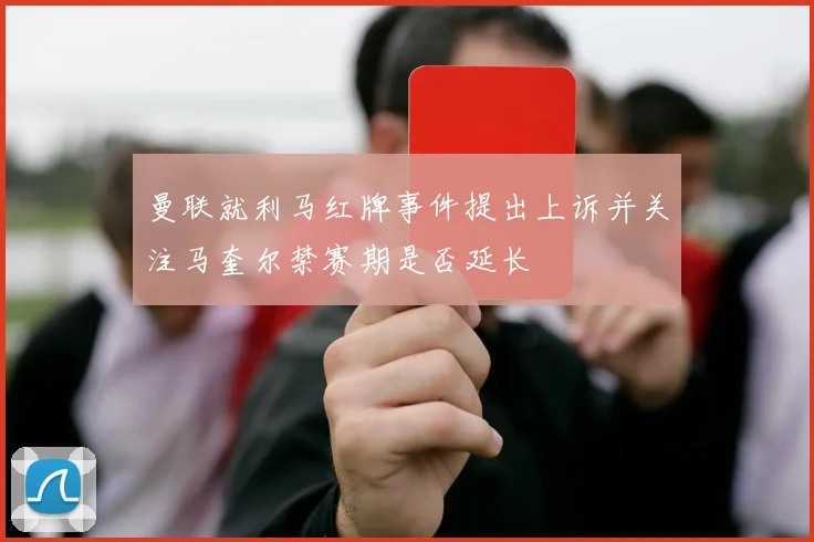 曼联就利马红牌事件提出上诉并关注马奎尔禁赛期是否延长