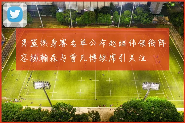 男篮热身赛名单公布赵继伟领衔阵容杨瀚森与曾凡博缺席引关注