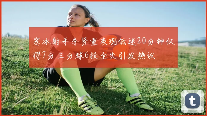 寒冰射手李贤重表现低迷20分钟仅得7分三分球6投全失引发热议