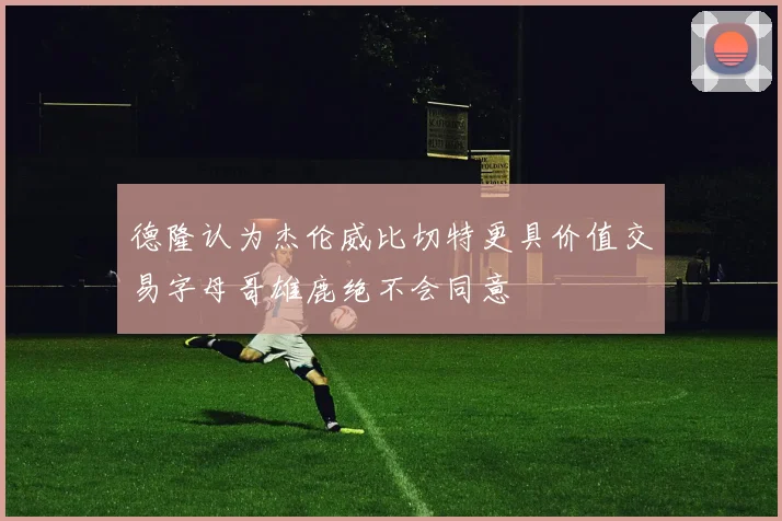 德隆认为杰伦威比切特更具价值交易字母哥雄鹿绝不会同意