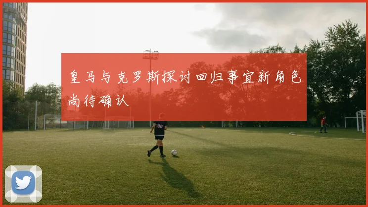 皇马与克罗斯探讨回归事宜新角色尚待确认