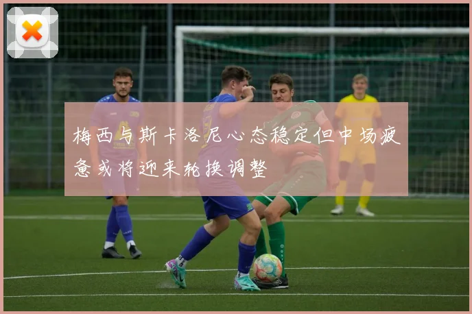 梅西与斯卡洛尼心态稳定但中场疲惫或将迎来轮换调整