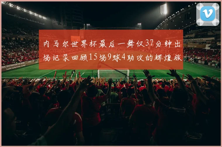 内马尔世界杯最后一舞仅37分钟出场记录回顾15场9球4助攻的辉煌旅程