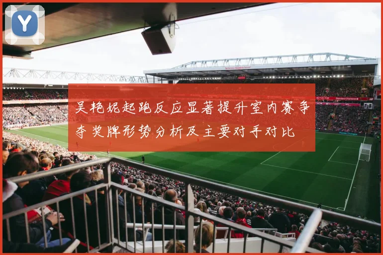 吴艳妮起跑反应显著提升室内赛争夺奖牌形势分析及主要对手对比