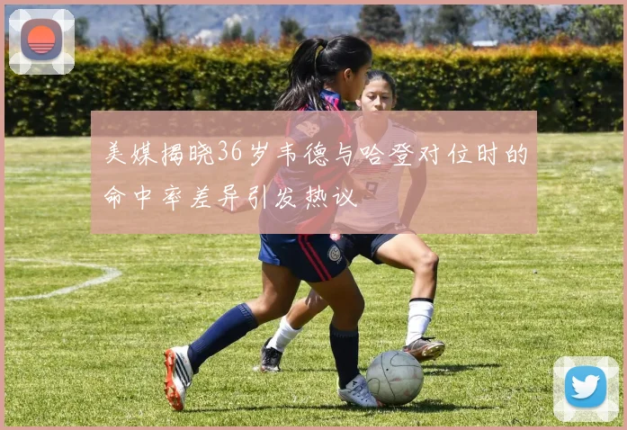 美媒揭晓36岁韦德与哈登对位时的命中率差异引发热议