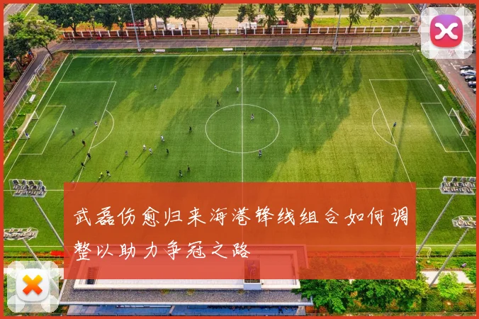 武磊伤愈归来海港锋线组合如何调整以助力争冠之路