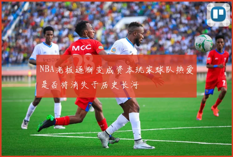 NBA老板逐渐变成资本玩家球队热爱是否将消失于历史长河