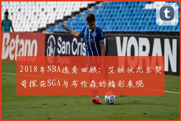 2018年NBA选秀回顾：艾顿状元东契奇探花SGA与布伦森的精彩表现