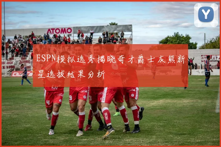 ESPN模拟选秀揭晓奇才爵士灰熊新星选拔结果分析