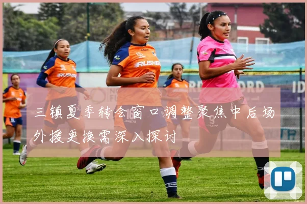 三镇夏季转会窗口调整聚焦中后场外援更换需深入探讨