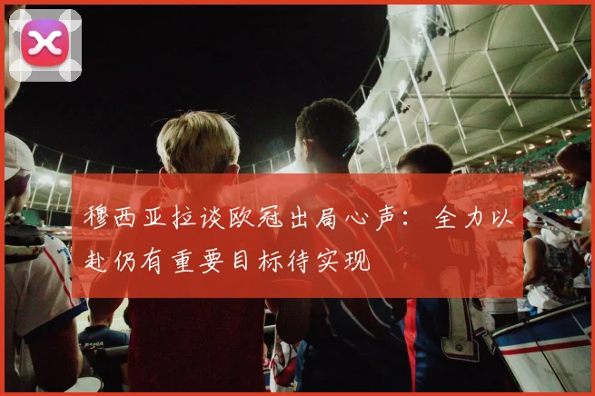 穆西亚拉谈欧冠出局心声：全力以赴仍有重要目标待实现